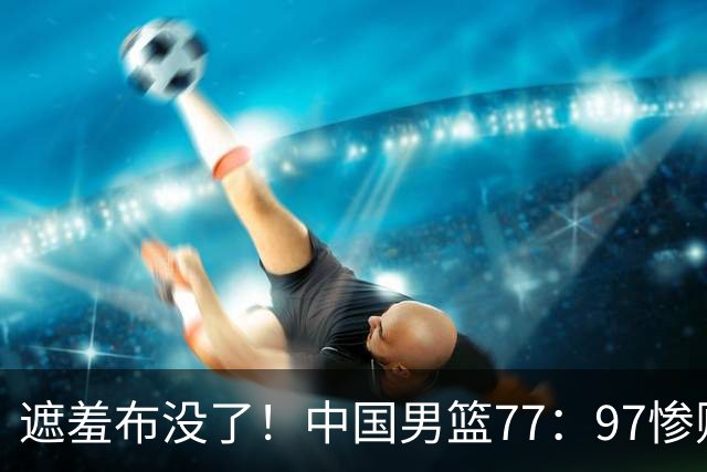 遮羞布没了！中国男篮77：97惨败日本二队，一味单打一点配合都没有